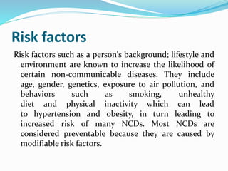 Risk factors
Risk factors such as a person's background; lifestyle and
environment are known to increase the likelihood of
certain non-communicable diseases. They include
age, gender, genetics, exposure to air pollution, and
behaviors such as smoking, unhealthy
diet and physical inactivity which can lead
to hypertension and obesity, in turn leading to
increased risk of many NCDs. Most NCDs are
considered preventable because they are caused by
modifiable risk factors.
 