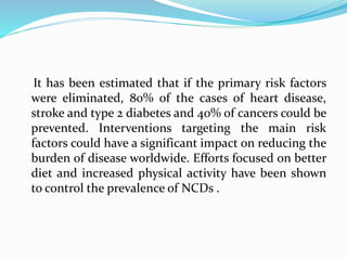 It has been estimated that if the primary risk factors
were eliminated, 80% of the cases of heart disease,
stroke and type 2 diabetes and 40% of cancers could be
prevented. Interventions targeting the main risk
factors could have a significant impact on reducing the
burden of disease worldwide. Efforts focused on better
diet and increased physical activity have been shown
to control the prevalence of NCDs .
 