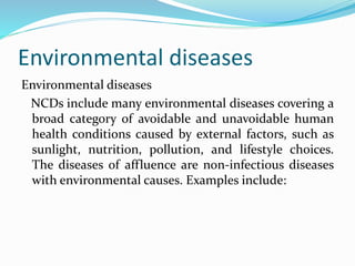 Environmental diseases
Environmental diseases
NCDs include many environmental diseases covering a
broad category of avoidable and unavoidable human
health conditions caused by external factors, such as
sunlight, nutrition, pollution, and lifestyle choices.
The diseases of affluence are non-infectious diseases
with environmental causes. Examples include:
 