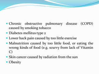  Chronic obstructive pulmonary disease (COPD)
caused by smoking tobacco
 Diabetes mellitus type 2
 Lower back pain caused by too little exercise
 Malnutrition caused by too little food, or eating the
wrong kinds of food (e.g. scurvy from lack of Vitamin
C)
 Skin cancer caused by radiation from the sun
 Obesity
 