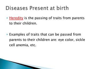 Heredity  is the passing of traits from parents to their children. Examples of traits that can be passed from parents to their children are: eye color, sickle cell anemia, etc. 
