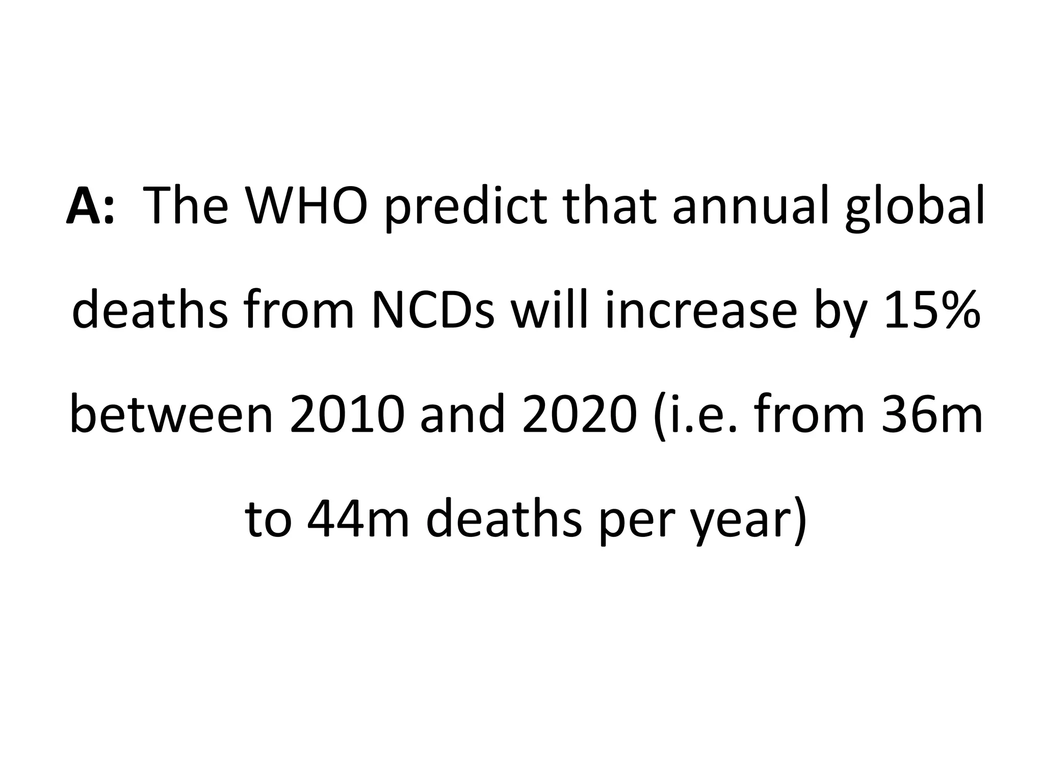 A: The WHO predict that annual global
deaths from NCDs will increase by 15%
between 2010 and 2020 (i.e. from 36m
to 44m deaths per year)