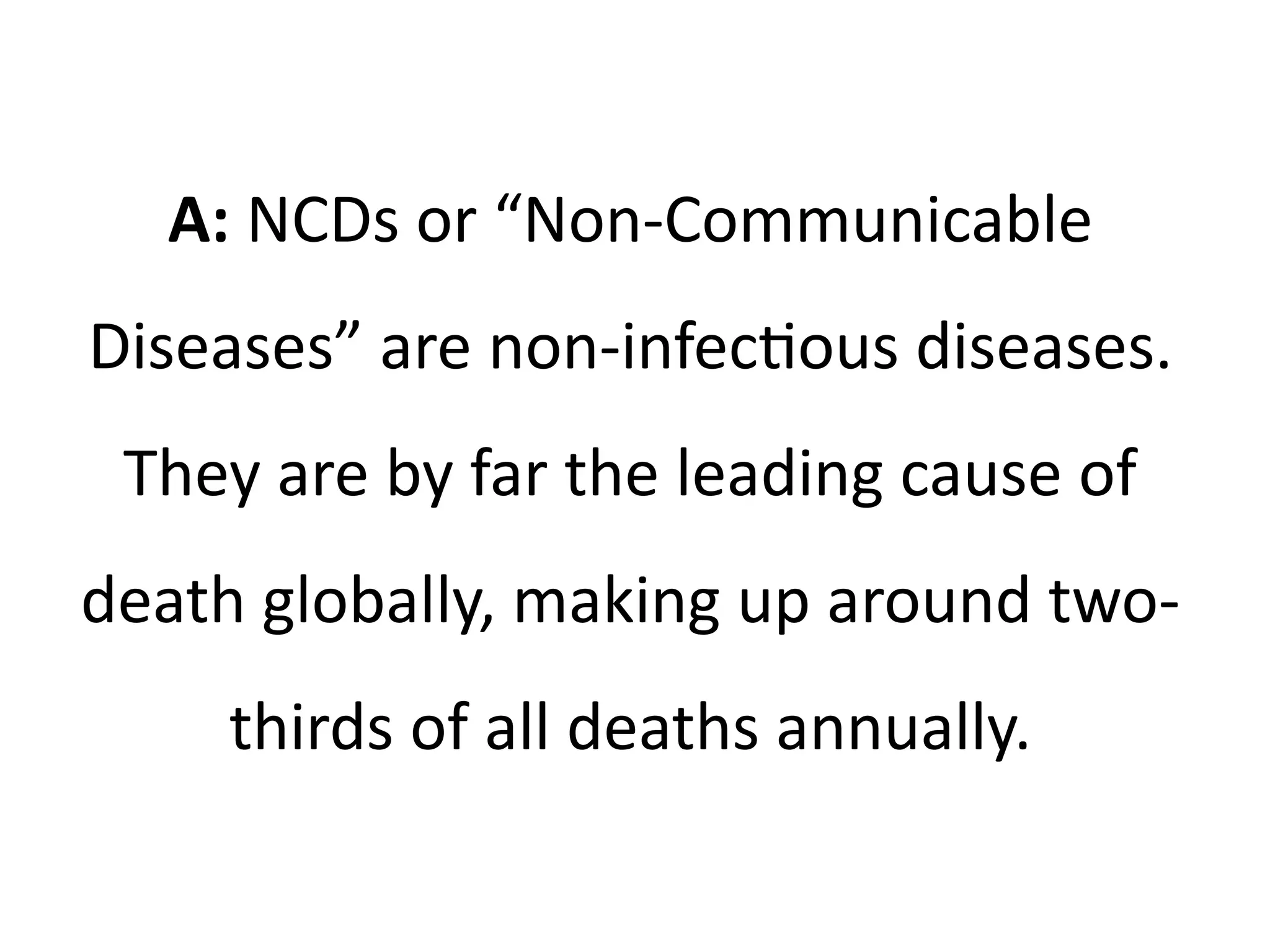 A: NCDs or “Non-Communicable
Diseases” are non-infectious diseases.
They are by far the leading cause of
death globally, making up around two-
thirds of all deaths annually.