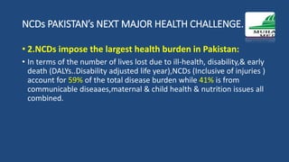 NCDs PAKISTAN’s NEXT MAJOR HEALTH CHALLENGE.
• 2.NCDs impose the largest health burden in Pakistan:
• In terms of the number of lives lost due to ill-health, disability,& early
death (DALYs..Disability adjusted life year),NCDs (Inclusive of injuries )
account for 59% of the total disease burden while 41% is from
communicable diseaaes,maternal & child health & nutrition issues all
combined.
 