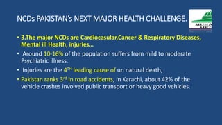 NCDs PAKISTAN’s NEXT MAJOR HEALTH CHALLENGE.
• 3.The major NCDs are Cardiocasular,Cancer & Respiratory Diseases,
Mental ill Health, injuries…
• Around 10-16% of the population suffers from mild to moderate
Psychiatric illness.
• Injuries are the 4TH leading cause of un natural death,
• Pakistan ranks 3rd in road accidents, in Karachi, about 42% of the
vehicle crashes involved public transport or heavy good vehicles.
 