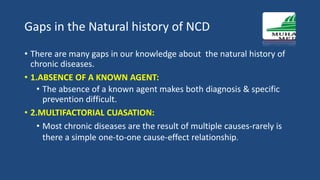 Gaps in the Natural history of NCD
• There are many gaps in our knowledge about the natural history of
chronic diseases.
• 1.ABSENCE OF A KNOWN AGENT:
• The absence of a known agent makes both diagnosis & specific
prevention difficult.
• 2.MULTIFACTORIAL CUASATION:
• Most chronic diseases are the result of multiple causes-rarely is
there a simple one-to-one cause-effect relationship.
 