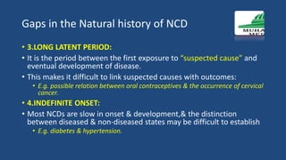 Gaps in the Natural history of NCD
• 3.LONG LATENT PERIOD:
• It is the period between the first exposure to “suspected cause” and
eventual development of disease.
• This makes it difficult to link suspected causes with outcomes:
• E.g. possible relation between oral contraceptives & the occurrence of cervical
cancer.
• 4.INDEFINITE ONSET:
• Most NCDs are slow in onset & development,& the distinction
between diseased & non-diseased states may be difficult to establish
• E.g. diabetes & hypertension.
 