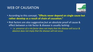 WEB OF CAUSATION
• According to this concept, "Effects never depend on single cause but
rather develop as a result of chain of causation.”
• Risk factors are also suggesstive,but an absolute proof of cause &
effect between a risk factor & disease is usually lacking:
• i.e. presence of a risk factor does not imply that the disease will occur &
absence does not imply that the disease will not occur.
 