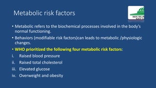 Metabolic risk factors
• Metabolic refers to the biochemical processes involved in the body’s
normal functioning.
• Behaviors (modifiable risk factors)can leads to metabolic /physiologic
changes.
• WHO prioritized the following four metabolic risk factors:
i. Raised blood pressure
ii. Raised total cholesterol
iii. Elevated glucose
iv. Overweight and obesity
 