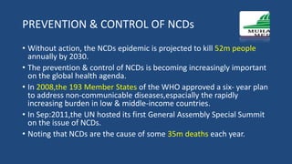 PREVENTION & CONTROL OF NCDs
• Without action, the NCDs epidemic is projected to kill 52m people
annually by 2030.
• The prevention & control of NCDs is becoming increasingly important
on the global health agenda.
• In 2008,the 193 Member States of the WHO approved a six- year plan
to address non-communicable diseases,espacially the rapidly
increasing burden in low & middle-income countries.
• In Sep:2011,the UN hosted its first General Assembly Special Summit
on the issue of NCDs.
• Noting that NCDs are the cause of some 35m deaths each year.
 