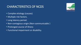 CHARACTERISTICS OF NCDS
• Complex etiology (causes)
• Multiple risk factors.
• Long latency period.
• Non-contagious origin (Non-communicable )
• Prolonged course of illness
• Functional impairment or disability.
 