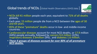 Global trends of NCDs.{Global Health Observatory (GHO) data }
• NCDs kill 41 million people each year, equivalent to 71% of all deaths
globally.
• Each year, 15 million people die from a NCD between the ages of 30
and 69 years.
• 85% of these "premature" deaths occur in low- and middle-income
countries.
• Cardiovascular diseases account for most NCD deaths, or 17.9 million
(44%) people annually, followed by cancers 9.0 million (22%),
respiratory diseases 3.9million (9%) , and diabetes 1.6 million.
• These 4 groups of diseases account for over 80% of all premature
NCD deaths.
•
 