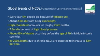 Global trends of NCDs.{Global Health Observatory (GHO) data}
• Every year 5m people die because of tobacco use.
• About 2.8m die from being overweight.
• High cholesterol accounts for roughly 2.6m deaths.
• 7.5m die because of high blood pressure.
• About 46% of deaths occurring before the age of 70 in Middle Income
countries.
• By 2030,deaths due to chronic NCDs are expected to increase to 52m
per year.
 