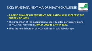 NCDs PAKISTAN’s NEXT MAJOR HEALTH CHALLENGE.
• 1.AGING CHANGES IN PAKISTAN’S POPULATION WILL INCREASE THE
BURDEN OF NCDS:
• The proportion of the population 65 years & older-particularly prone
to NCDs-will move from 3.9% in 2000 to 5.4% in 2025.
• Thus the health burden of NCDs will rise in parallel with age.
 