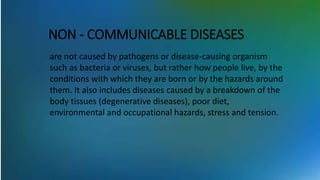 NON - COMMUNICABLE DISEASES
are not caused by pathogens or disease-causing organism
such as bacteria or viruses, but rather how people live, by the
conditions with which they are born or by the hazards around
them. It also includes diseases caused by a breakdown of the
body tissues (degenerative diseases), poor diet,
environmental and occupational hazards, stress and tension.
 