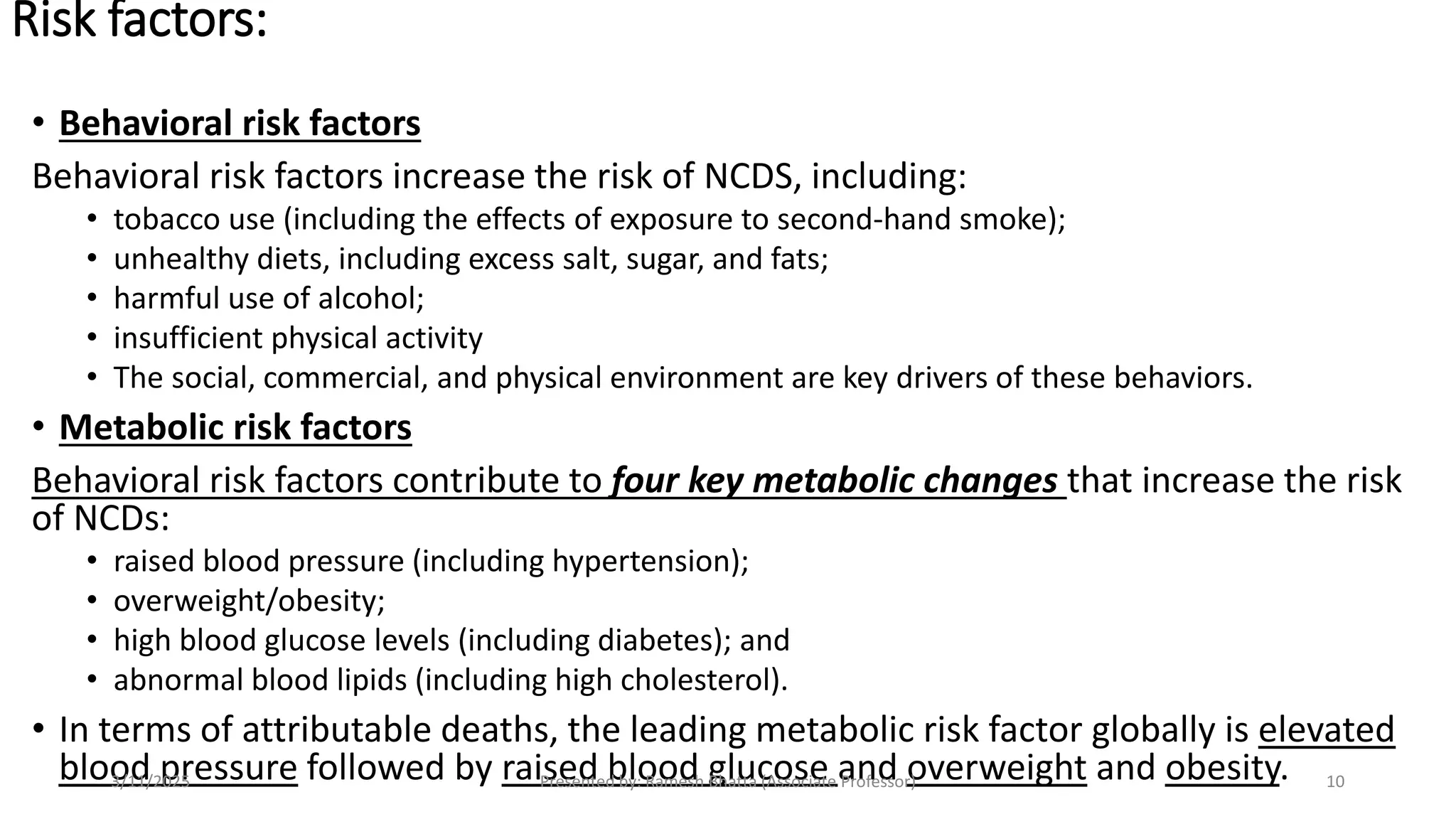 Risk factors:
• Behavioral risk factors
Behavioral risk factors increase the risk of NCDS, including:
• tobacco use (including the effects of exposure to second-hand smoke);
• unhealthy diets, including excess salt, sugar, and fats;
• harmful use of alcohol;
• insufficient physical activity
• The social, commercial, and physical environment are key drivers of these behaviors.
• Metabolic risk factors
Behavioral risk factors contribute to four key metabolic changes that increase the risk
of NCDs:
• raised blood pressure (including hypertension);
• overweight/obesity;
• high blood glucose levels (including diabetes); and
• abnormal blood lipids (including high cholesterol).
• In terms of attributable deaths, the leading metabolic risk factor globally is elevated
blood pressure followed by raised blood glucose and overweight and obesity.
3/11/2025 Presented by: Ramesh Bhatta (Associate Professor) 10
 