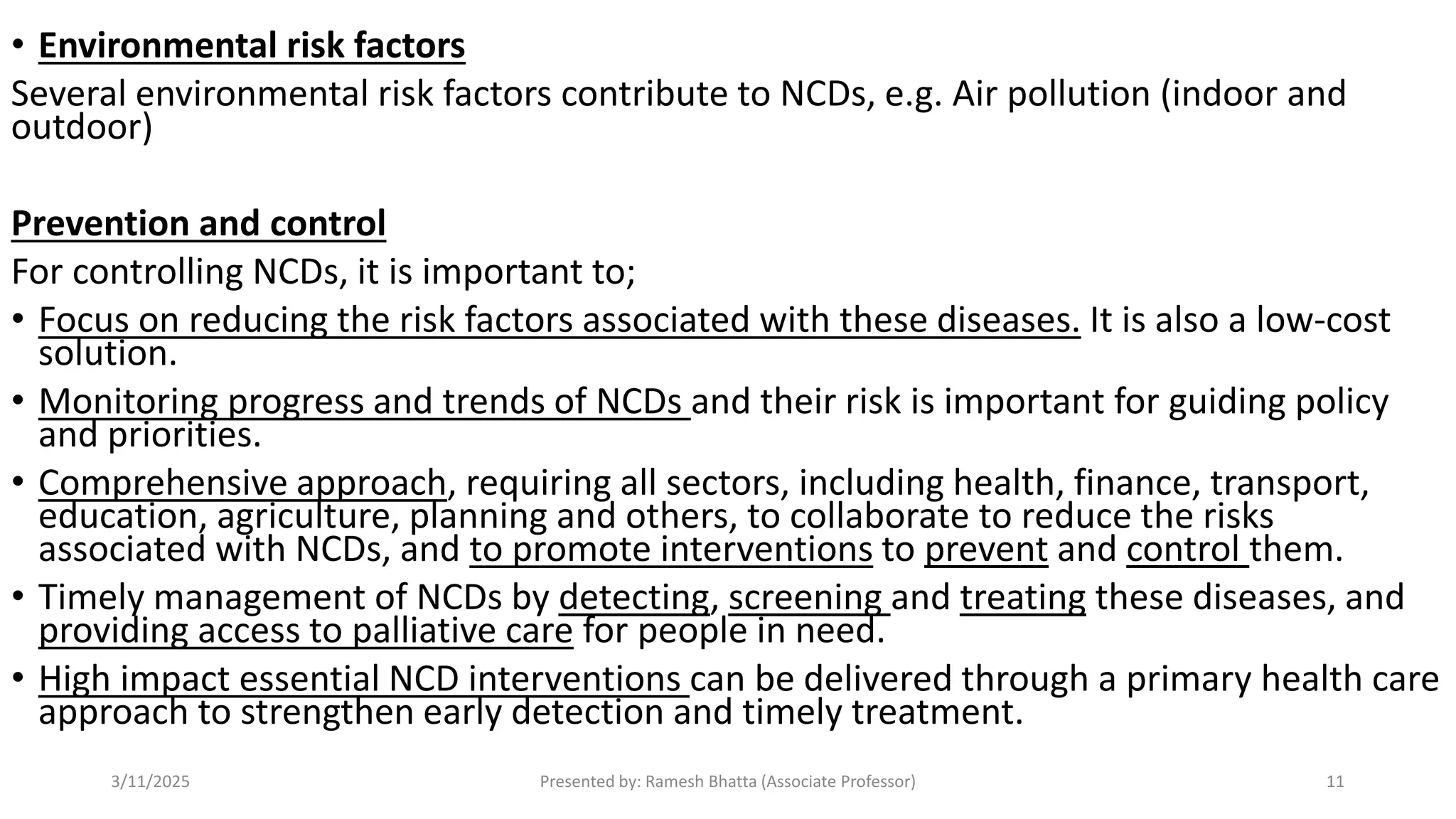 • Environmental risk factors
Several environmental risk factors contribute to NCDs, e.g. Air pollution (indoor and
outdoor)
Prevention and control
For controlling NCDs, it is important to;
• Focus on reducing the risk factors associated with these diseases. It is also a low-cost
solution.
• Monitoring progress and trends of NCDs and their risk is important for guiding policy
and priorities.
• Comprehensive approach, requiring all sectors, including health, finance, transport,
education, agriculture, planning and others, to collaborate to reduce the risks
associated with NCDs, and to promote interventions to prevent and control them.
• Timely management of NCDs by detecting, screening and treating these diseases, and
providing access to palliative care for people in need.
• High impact essential NCD interventions can be delivered through a primary health care
approach to strengthen early detection and timely treatment.
3/11/2025 Presented by: Ramesh Bhatta (Associate Professor) 11
 