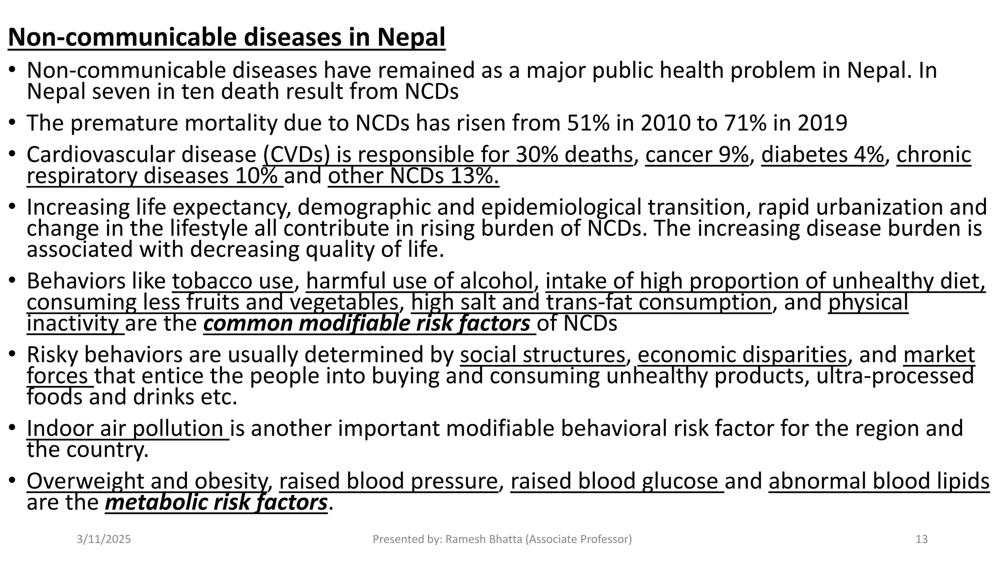 Non-communicable diseases in Nepal
• Non-communicable diseases have remained as a major public health problem in Nepal. In
Nepal seven in ten death result from NCDs
• The premature mortality due to NCDs has risen from 51% in 2010 to 71% in 2019
• Cardiovascular disease (CVDs) is responsible for 30% deaths, cancer 9%, diabetes 4%, chronic
respiratory diseases 10% and other NCDs 13%.
• Increasing life expectancy, demographic and epidemiological transition, rapid urbanization and
change in the lifestyle all contribute in rising burden of NCDs. The increasing disease burden is
associated with decreasing quality of life.
• Behaviors like tobacco use, harmful use of alcohol, intake of high proportion of unhealthy diet,
consuming less fruits and vegetables, high salt and trans-fat consumption, and physical
inactivity are the common modifiable risk factors of NCDs
• Risky behaviors are usually determined by social structures, economic disparities, and market
forces that entice the people into buying and consuming unhealthy products, ultra-processed
foods and drinks etc.
• Indoor air pollution is another important modifiable behavioral risk factor for the region and
the country.
• Overweight and obesity, raised blood pressure, raised blood glucose and abnormal blood lipids
are the metabolic risk factors.
3/11/2025 Presented by: Ramesh Bhatta (Associate Professor) 13
 