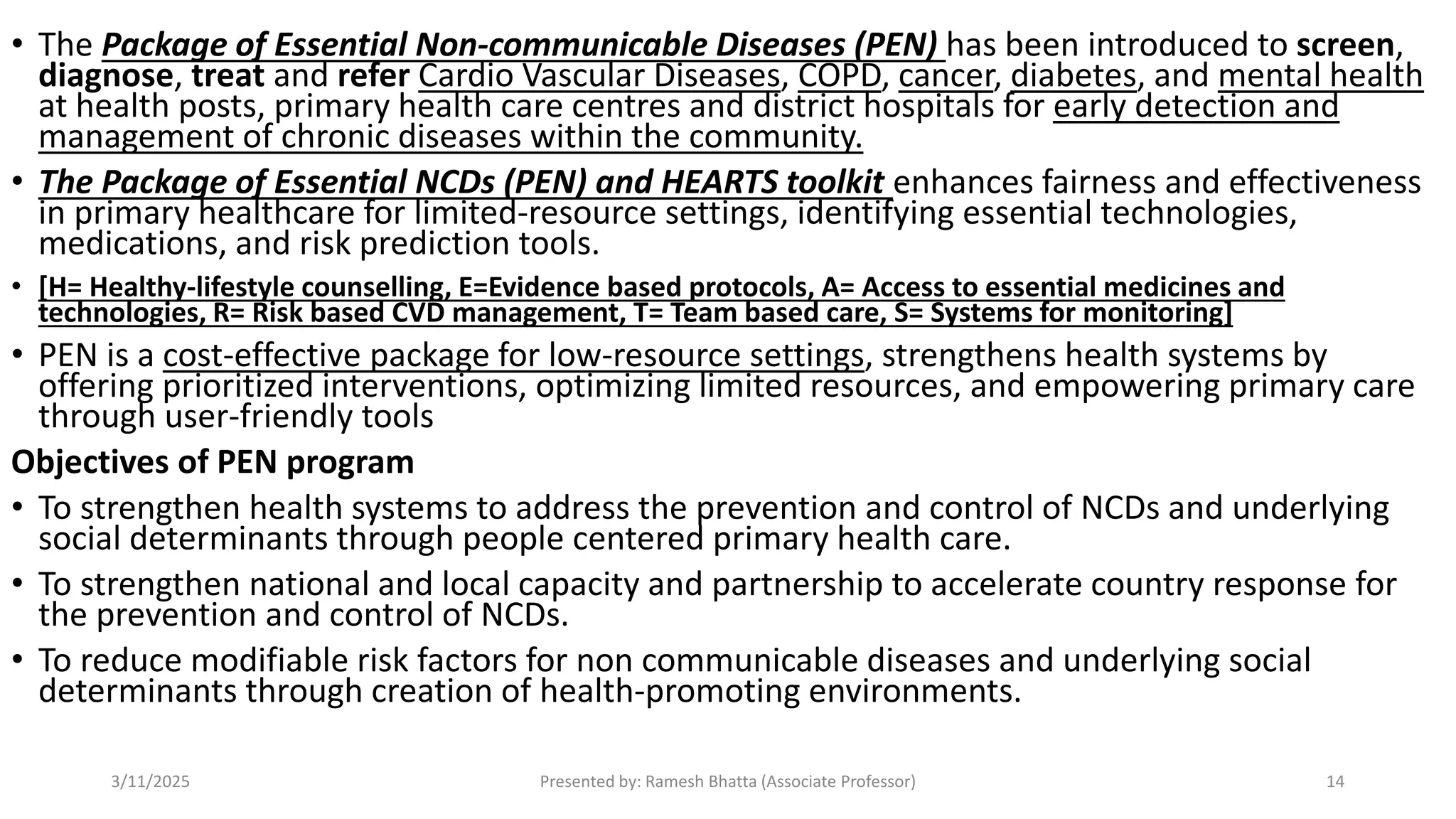 • The Package of Essential Non-communicable Diseases (PEN) has been introduced to screen,
diagnose, treat and refer Cardio Vascular Diseases, COPD, cancer, diabetes, and mental health
at health posts, primary health care centres and district hospitals for early detection and
management of chronic diseases within the community.
• The Package of Essential NCDs (PEN) and HEARTS toolkit enhances fairness and effectiveness
in primary healthcare for limited-resource settings, identifying essential technologies,
medications, and risk prediction tools.
• [H= Healthy-lifestyle counselling, E=Evidence based protocols, A= Access to essential medicines and
technologies, R= Risk based CVD management, T= Team based care, S= Systems for monitoring]
• PEN is a cost-effective package for low-resource settings, strengthens health systems by
offering prioritized interventions, optimizing limited resources, and empowering primary care
through user-friendly tools
Objectives of PEN program
• To strengthen health systems to address the prevention and control of NCDs and underlying
social determinants through people centered primary health care.
• To strengthen national and local capacity and partnership to accelerate country response for
the prevention and control of NCDs.
• To reduce modifiable risk factors for non communicable diseases and underlying social
determinants through creation of health-promoting environments.
3/11/2025 Presented by: Ramesh Bhatta (Associate Professor) 14
 
