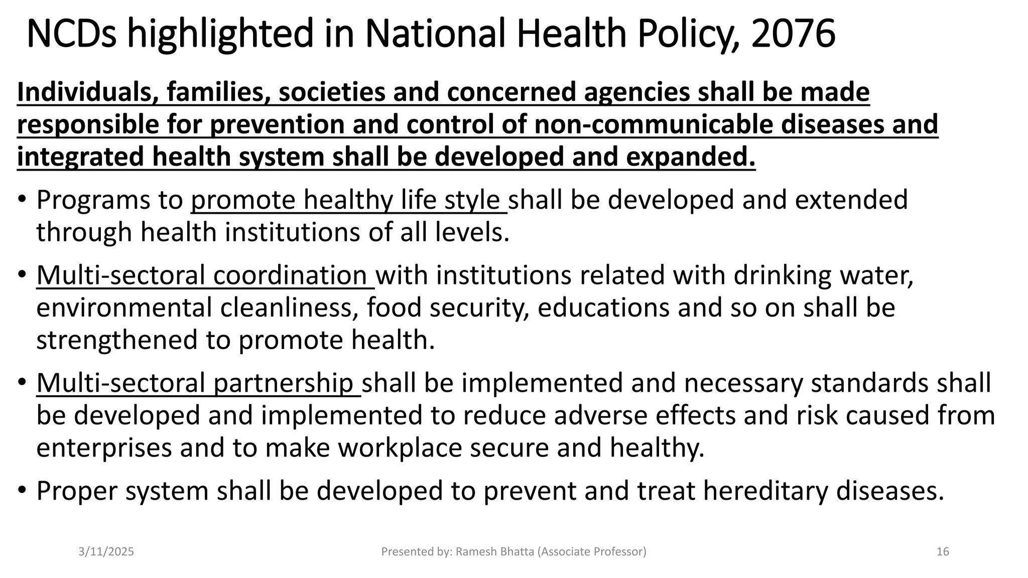 NCDs highlighted in National Health Policy, 2076
Individuals, families, societies and concerned agencies shall be made
responsible for prevention and control of non-communicable diseases and
integrated health system shall be developed and expanded.
• Programs to promote healthy life style shall be developed and extended
through health institutions of all levels.
• Multi-sectoral coordination with institutions related with drinking water,
environmental cleanliness, food security, educations and so on shall be
strengthened to promote health.
• Multi-sectoral partnership shall be implemented and necessary standards shall
be developed and implemented to reduce adverse effects and risk caused from
enterprises and to make workplace secure and healthy.
• Proper system shall be developed to prevent and treat hereditary diseases.
3/11/2025 Presented by: Ramesh Bhatta (Associate Professor) 16
 