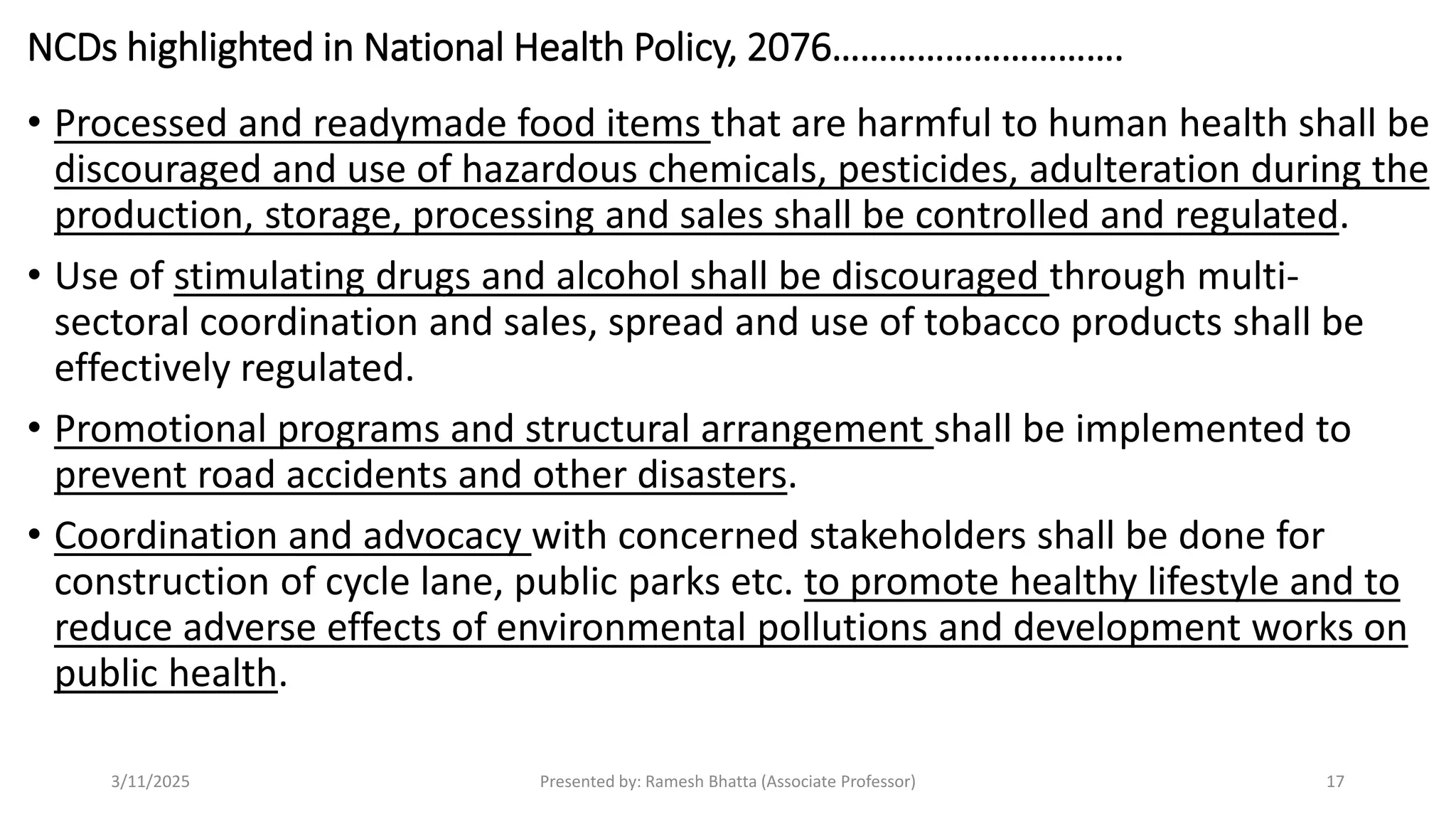 NCDs highlighted in National Health Policy, 2076………………………….
• Processed and readymade food items that are harmful to human health shall be
discouraged and use of hazardous chemicals, pesticides, adulteration during the
production, storage, processing and sales shall be controlled and regulated.
• Use of stimulating drugs and alcohol shall be discouraged through multi-
sectoral coordination and sales, spread and use of tobacco products shall be
effectively regulated.
• Promotional programs and structural arrangement shall be implemented to
prevent road accidents and other disasters.
• Coordination and advocacy with concerned stakeholders shall be done for
construction of cycle lane, public parks etc. to promote healthy lifestyle and to
reduce adverse effects of environmental pollutions and development works on
public health.
3/11/2025 Presented by: Ramesh Bhatta (Associate Professor) 17
 
