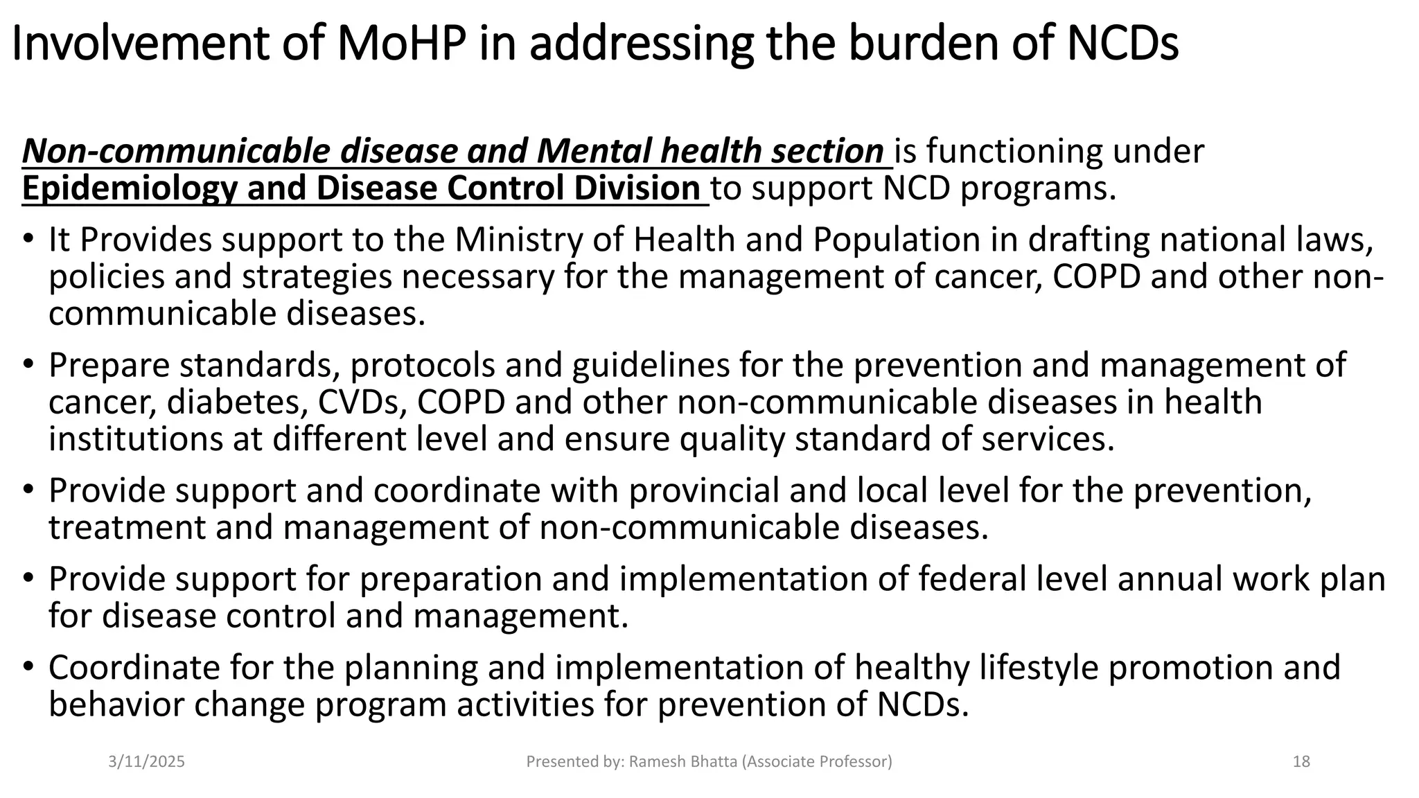 Involvement of MoHP in addressing the burden of NCDs
Non-communicable disease and Mental health section is functioning under
Epidemiology and Disease Control Division to support NCD programs.
• It Provides support to the Ministry of Health and Population in drafting national laws,
policies and strategies necessary for the management of cancer, COPD and other non-
communicable diseases.
• Prepare standards, protocols and guidelines for the prevention and management of
cancer, diabetes, CVDs, COPD and other non-communicable diseases in health
institutions at different level and ensure quality standard of services.
• Provide support and coordinate with provincial and local level for the prevention,
treatment and management of non-communicable diseases.
• Provide support for preparation and implementation of federal level annual work plan
for disease control and management.
• Coordinate for the planning and implementation of healthy lifestyle promotion and
behavior change program activities for prevention of NCDs.
3/11/2025 Presented by: Ramesh Bhatta (Associate Professor) 18
 
