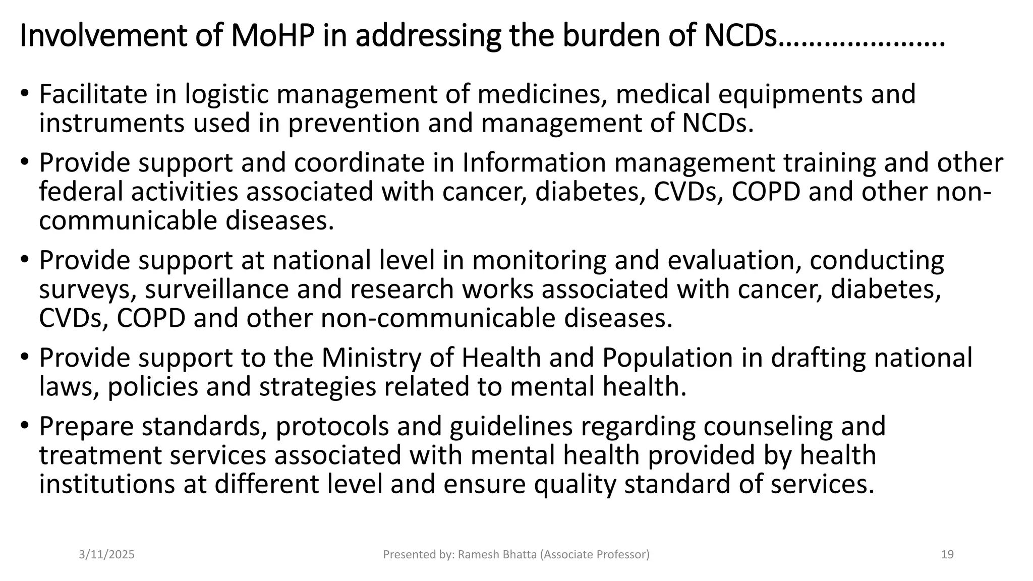 Involvement of MoHP in addressing the burden of NCDs………………….
• Facilitate in logistic management of medicines, medical equipments and
instruments used in prevention and management of NCDs.
• Provide support and coordinate in Information management training and other
federal activities associated with cancer, diabetes, CVDs, COPD and other non-
communicable diseases.
• Provide support at national level in monitoring and evaluation, conducting
surveys, surveillance and research works associated with cancer, diabetes,
CVDs, COPD and other non-communicable diseases.
• Provide support to the Ministry of Health and Population in drafting national
laws, policies and strategies related to mental health.
• Prepare standards, protocols and guidelines regarding counseling and
treatment services associated with mental health provided by health
institutions at different level and ensure quality standard of services.
3/11/2025 Presented by: Ramesh Bhatta (Associate Professor) 19
 