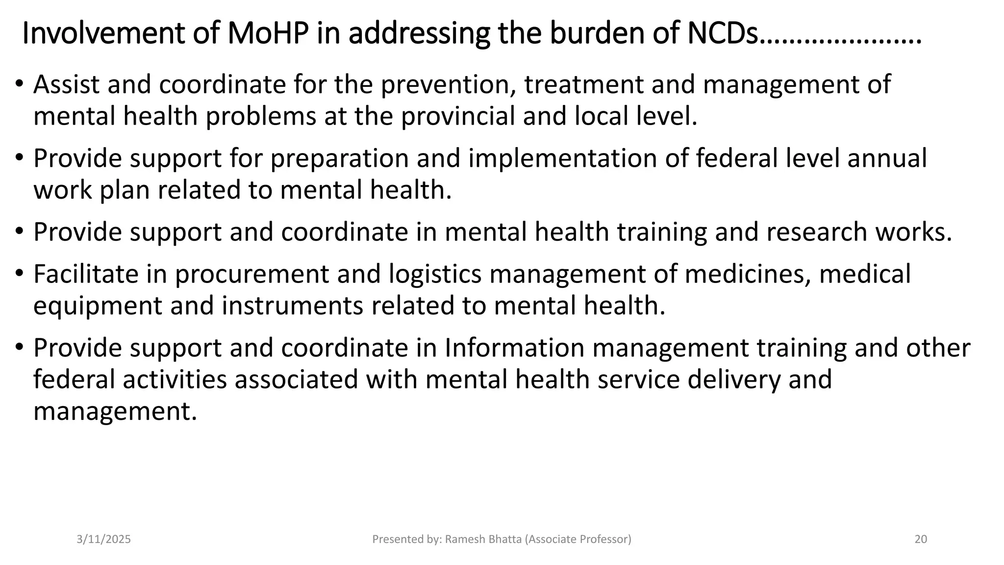Involvement of MoHP in addressing the burden of NCDs………………….
• Assist and coordinate for the prevention, treatment and management of
mental health problems at the provincial and local level.
• Provide support for preparation and implementation of federal level annual
work plan related to mental health.
• Provide support and coordinate in mental health training and research works.
• Facilitate in procurement and logistics management of medicines, medical
equipment and instruments related to mental health.
• Provide support and coordinate in Information management training and other
federal activities associated with mental health service delivery and
management.
3/11/2025 Presented by: Ramesh Bhatta (Associate Professor) 20
 