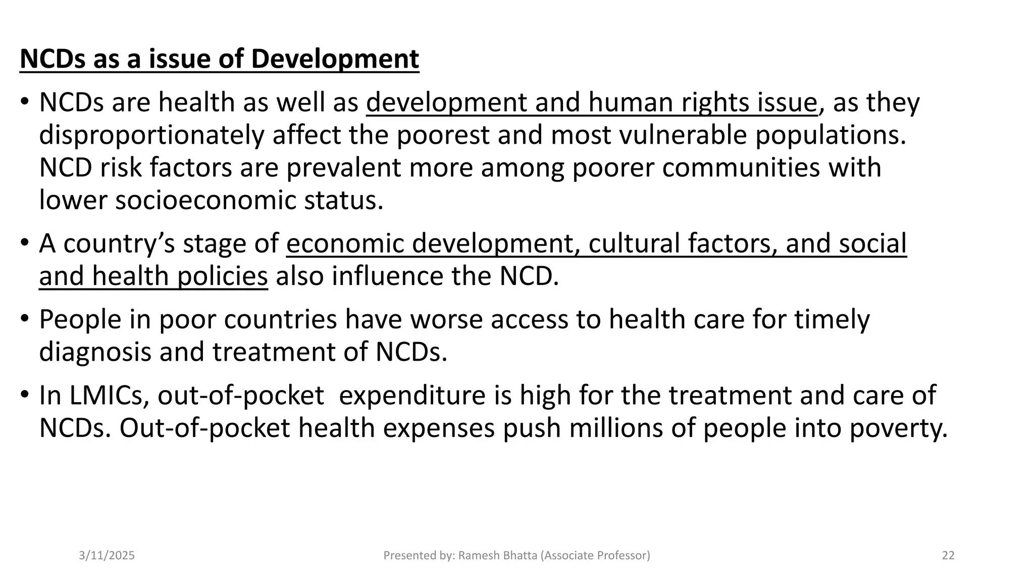 NCDs as a issue of Development
• NCDs are health as well as development and human rights issue, as they
disproportionately affect the poorest and most vulnerable populations.
NCD risk factors are prevalent more among poorer communities with
lower socioeconomic status.
• A country’s stage of economic development, cultural factors, and social
and health policies also influence the NCD.
• People in poor countries have worse access to health care for timely
diagnosis and treatment of NCDs.
• In LMICs, out-of-pocket expenditure is high for the treatment and care of
NCDs. Out-of-pocket health expenses push millions of people into poverty.
3/11/2025 Presented by: Ramesh Bhatta (Associate Professor) 22
 