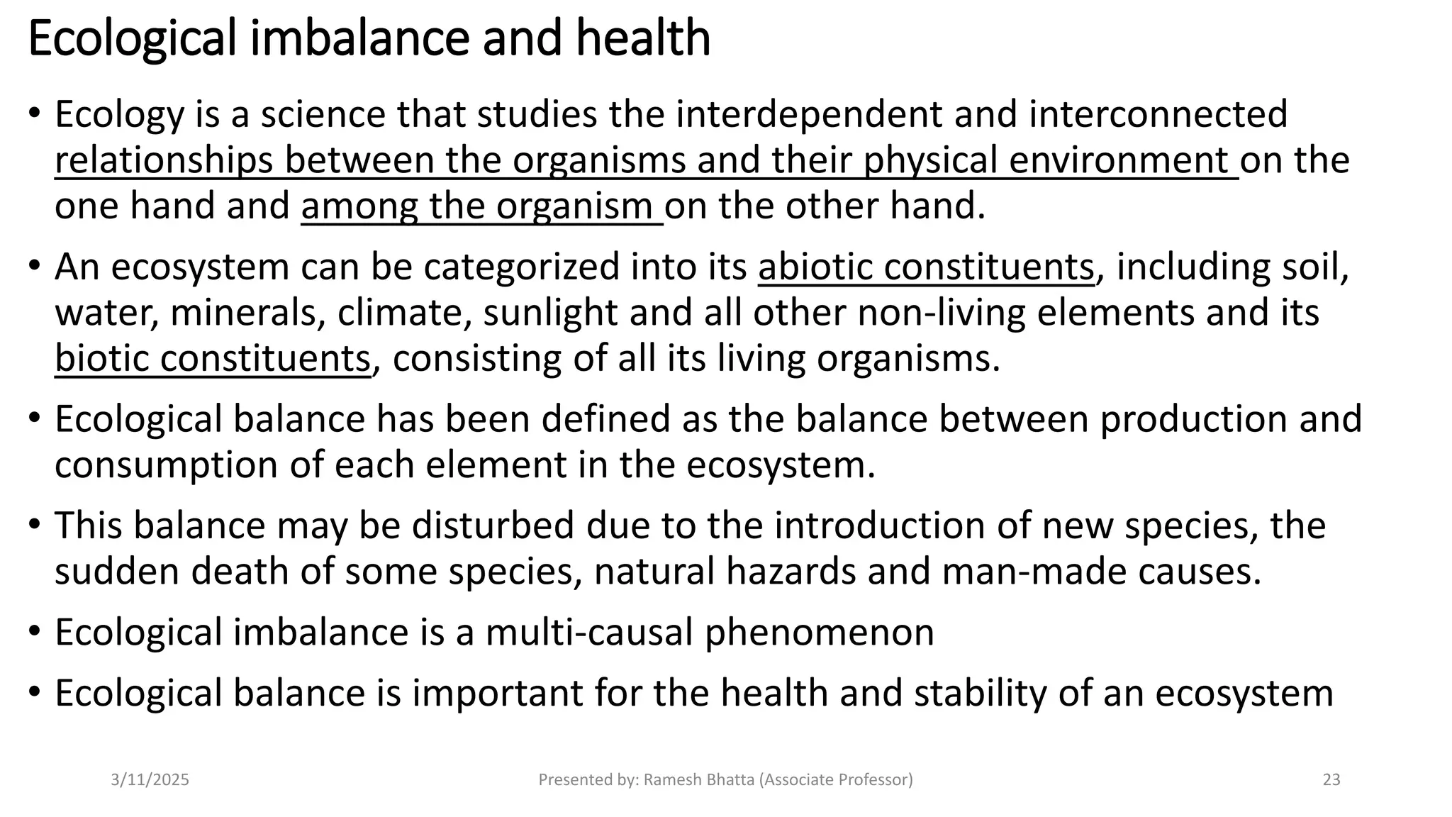 Ecological imbalance and health
• Ecology is a science that studies the interdependent and interconnected
relationships between the organisms and their physical environment on the
one hand and among the organism on the other hand.
• An ecosystem can be categorized into its abiotic constituents, including soil,
water, minerals, climate, sunlight and all other non-living elements and its
biotic constituents, consisting of all its living organisms.
• Ecological balance has been defined as the balance between production and
consumption of each element in the ecosystem.
• This balance may be disturbed due to the introduction of new species, the
sudden death of some species, natural hazards and man-made causes.
• Ecological imbalance is a multi-causal phenomenon
• Ecological balance is important for the health and stability of an ecosystem
3/11/2025 Presented by: Ramesh Bhatta (Associate Professor) 23
 