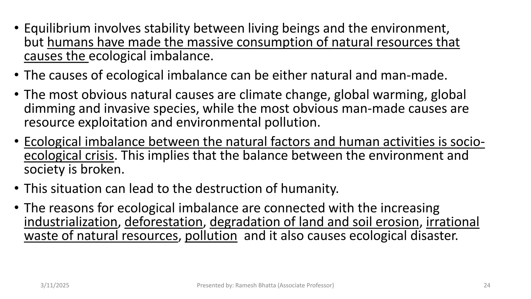 • Equilibrium involves stability between living beings and the environment,
but humans have made the massive consumption of natural resources that
causes the ecological imbalance.
• The causes of ecological imbalance can be either natural and man-made.
• The most obvious natural causes are climate change, global warming, global
dimming and invasive species, while the most obvious man-made causes are
resource exploitation and environmental pollution.
• Ecological imbalance between the natural factors and human activities is socio-
ecological crisis. This implies that the balance between the environment and
society is broken.
• This situation can lead to the destruction of humanity.
• The reasons for ecological imbalance are connected with the increasing
industrialization, deforestation, degradation of land and soil erosion, irrational
waste of natural resources, pollution and it also causes ecological disaster.
3/11/2025 Presented by: Ramesh Bhatta (Associate Professor) 24
 