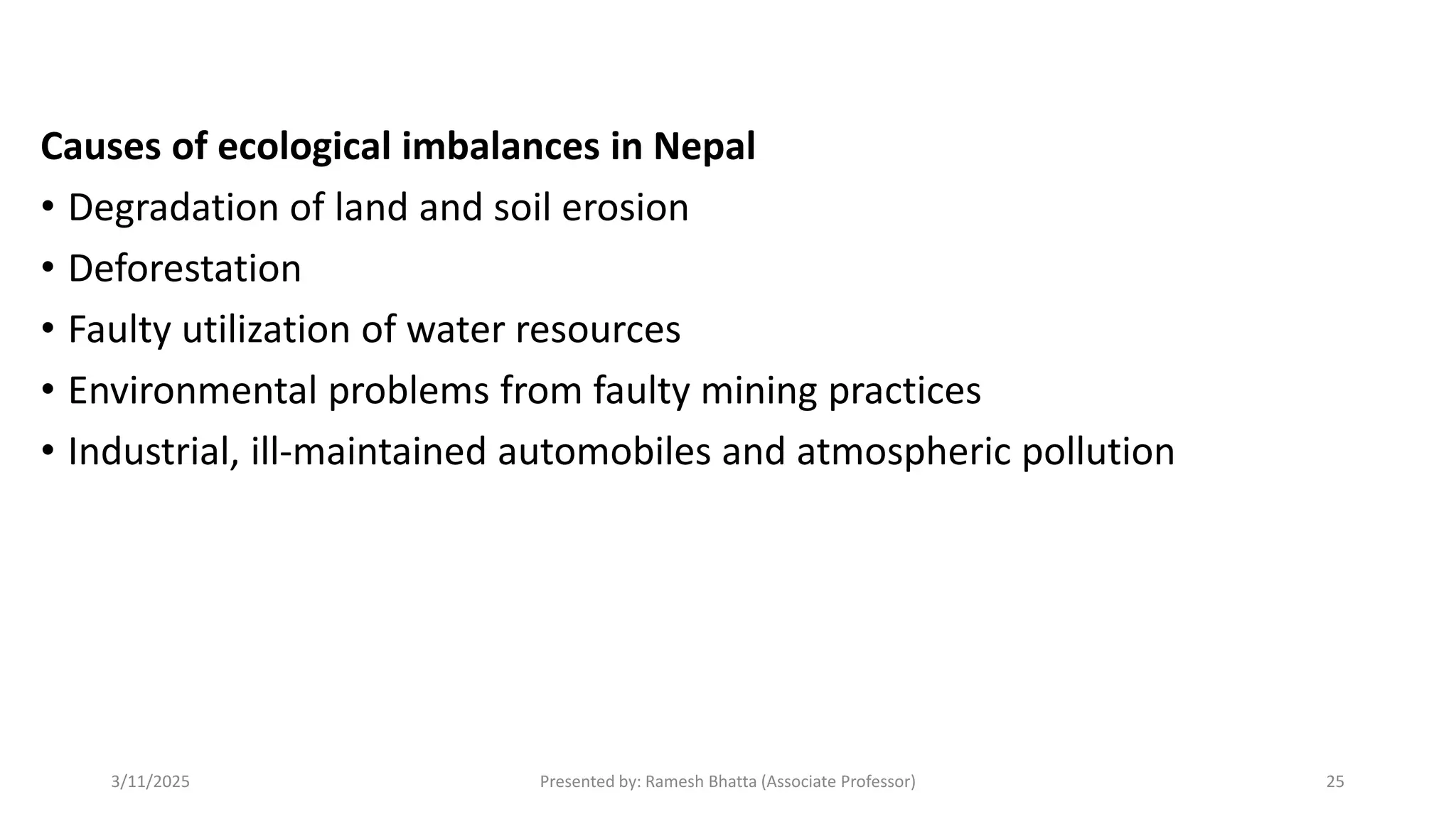 Causes of ecological imbalances in Nepal
• Degradation of land and soil erosion
• Deforestation
• Faulty utilization of water resources
• Environmental problems from faulty mining practices
• Industrial, ill-maintained automobiles and atmospheric pollution
3/11/2025 Presented by: Ramesh Bhatta (Associate Professor) 25
 