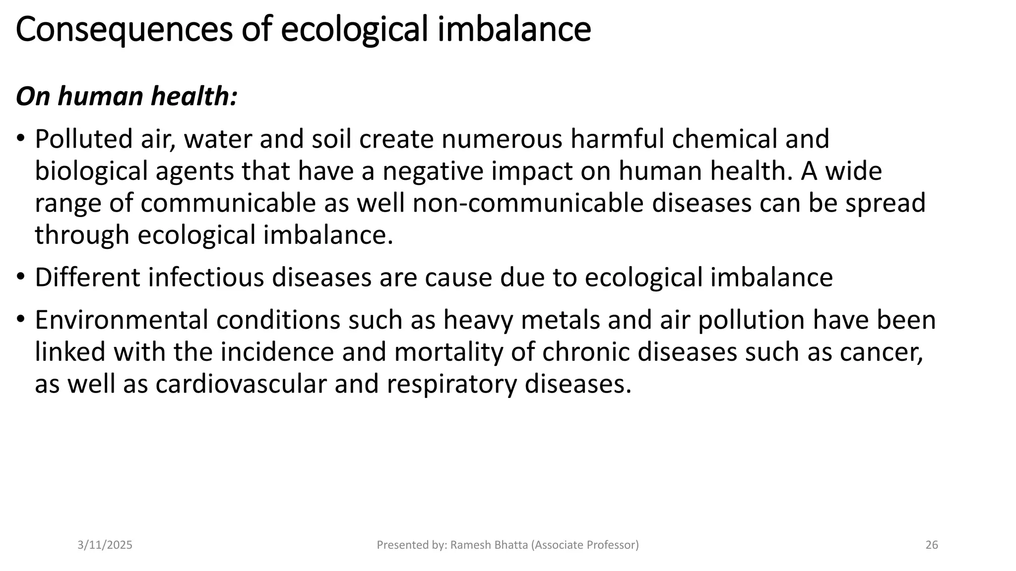 Consequences of ecological imbalance
On human health:
• Polluted air, water and soil create numerous harmful chemical and
biological agents that have a negative impact on human health. A wide
range of communicable as well non-communicable diseases can be spread
through ecological imbalance.
• Different infectious diseases are cause due to ecological imbalance
• Environmental conditions such as heavy metals and air pollution have been
linked with the incidence and mortality of chronic diseases such as cancer,
as well as cardiovascular and respiratory diseases.
3/11/2025 Presented by: Ramesh Bhatta (Associate Professor) 26
 