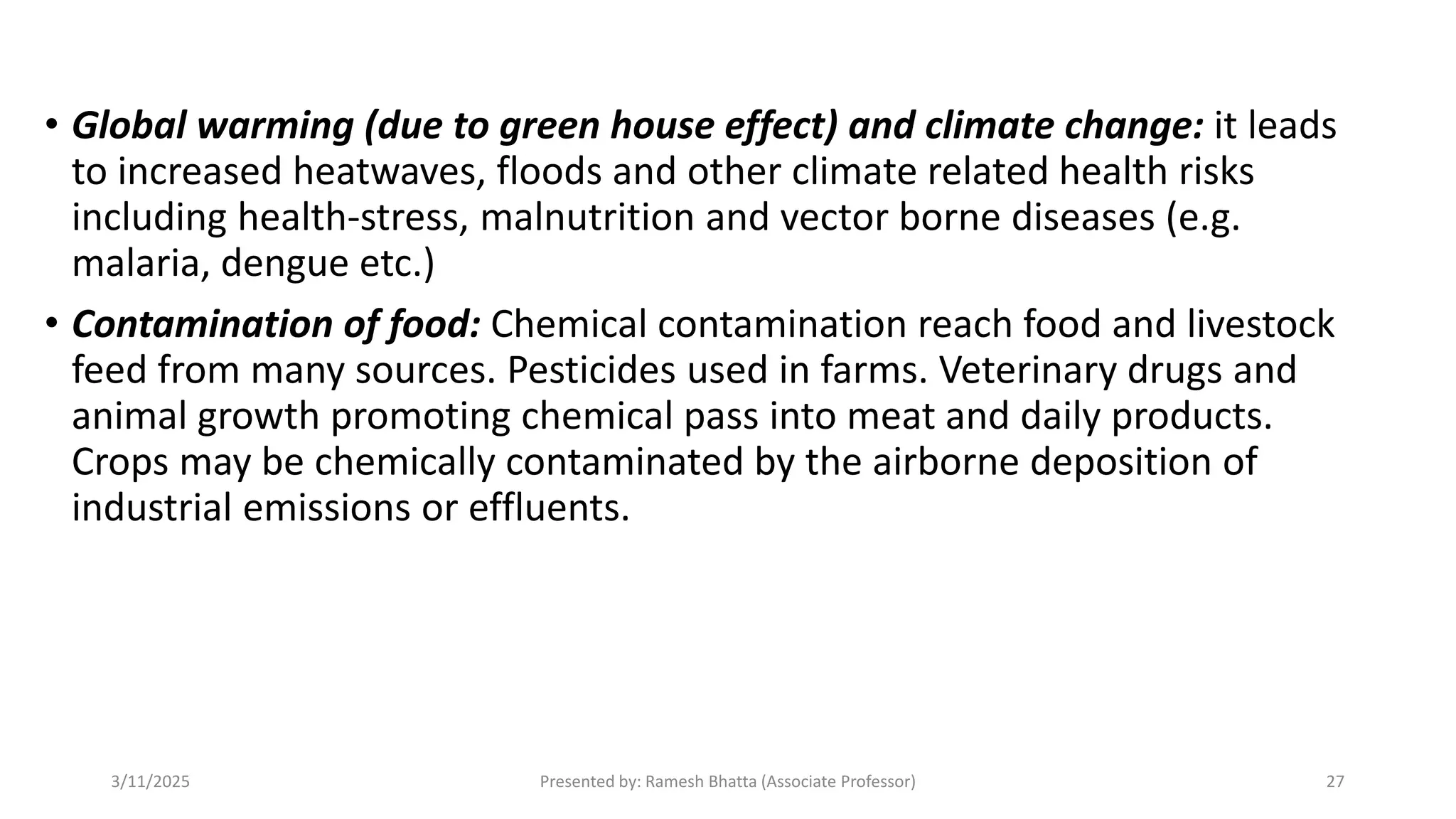 • Global warming (due to green house effect) and climate change: it leads
to increased heatwaves, floods and other climate related health risks
including health-stress, malnutrition and vector borne diseases (e.g.
malaria, dengue etc.)
• Contamination of food: Chemical contamination reach food and livestock
feed from many sources. Pesticides used in farms. Veterinary drugs and
animal growth promoting chemical pass into meat and daily products.
Crops may be chemically contaminated by the airborne deposition of
industrial emissions or effluents.
3/11/2025 Presented by: Ramesh Bhatta (Associate Professor) 27
 
