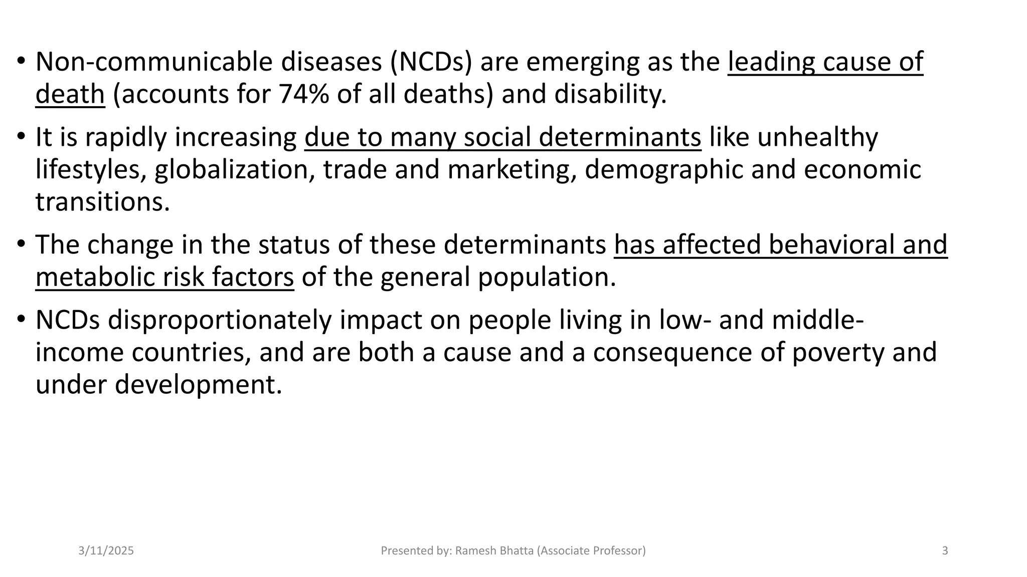 • Non-communicable diseases (NCDs) are emerging as the leading cause of
death (accounts for 74% of all deaths) and disability.
• It is rapidly increasing due to many social determinants like unhealthy
lifestyles, globalization, trade and marketing, demographic and economic
transitions.
• The change in the status of these determinants has affected behavioral and
metabolic risk factors of the general population.
• NCDs disproportionately impact on people living in low- and middle-
income countries, and are both a cause and a consequence of poverty and
under development.
3/11/2025 Presented by: Ramesh Bhatta (Associate Professor) 3
 