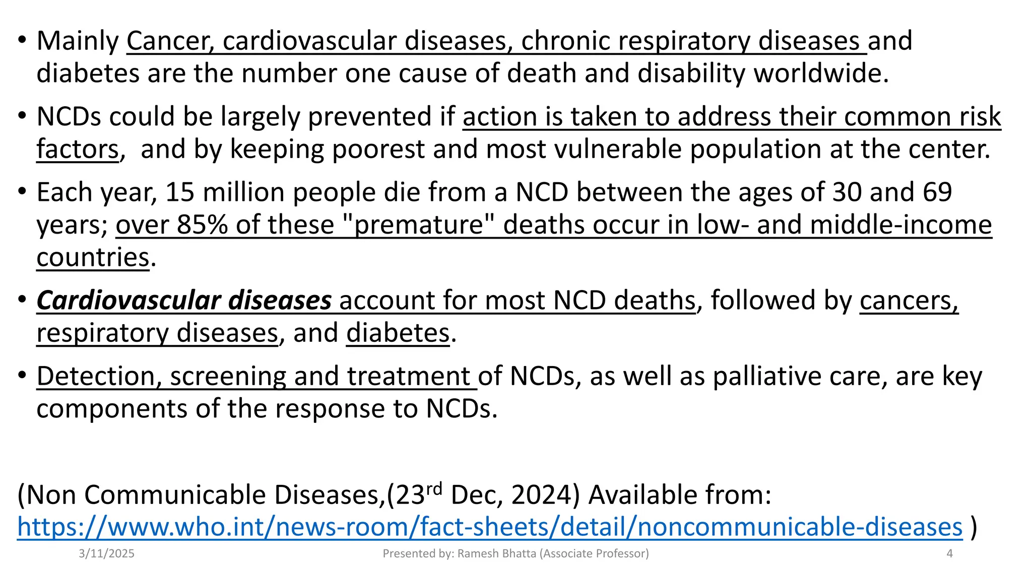 • Mainly Cancer, cardiovascular diseases, chronic respiratory diseases and
diabetes are the number one cause of death and disability worldwide.
• NCDs could be largely prevented if action is taken to address their common risk
factors, and by keeping poorest and most vulnerable population at the center.
• Each year, 15 million people die from a NCD between the ages of 30 and 69
years; over 85% of these "premature" deaths occur in low- and middle-income
countries.
• Cardiovascular diseases account for most NCD deaths, followed by cancers,
respiratory diseases, and diabetes.
• Detection, screening and treatment of NCDs, as well as palliative care, are key
components of the response to NCDs.
(Non Communicable Diseases,(23rd Dec, 2024) Available from:
https://www.who.int/news-room/fact-sheets/detail/noncommunicable-diseases )
3/11/2025 Presented by: Ramesh Bhatta (Associate Professor) 4
 