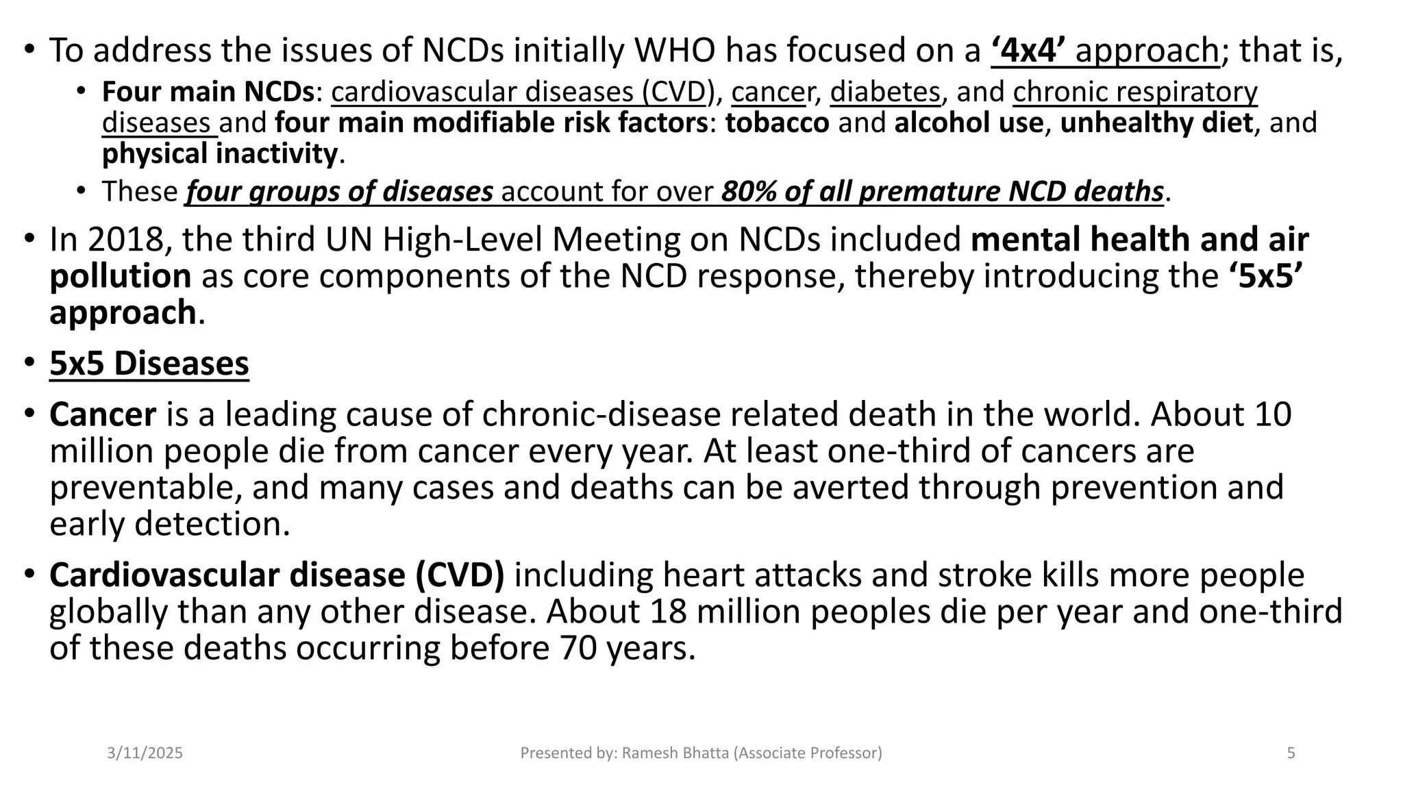 • To address the issues of NCDs initially WHO has focused on a ‘4x4’ approach; that is,
• Four main NCDs: cardiovascular diseases (CVD), cancer, diabetes, and chronic respiratory
diseases and four main modifiable risk factors: tobacco and alcohol use, unhealthy diet, and
physical inactivity.
• These four groups of diseases account for over 80% of all premature NCD deaths.
• In 2018, the third UN High-Level Meeting on NCDs included mental health and air
pollution as core components of the NCD response, thereby introducing the ‘5x5’
approach.
• 5x5 Diseases
• Cancer is a leading cause of chronic-disease related death in the world. About 10
million people die from cancer every year. At least one-third of cancers are
preventable, and many cases and deaths can be averted through prevention and
early detection.
• Cardiovascular disease (CVD) including heart attacks and stroke kills more people
globally than any other disease. About 18 million peoples die per year and one-third
of these deaths occurring before 70 years.
3/11/2025 Presented by: Ramesh Bhatta (Associate Professor) 5
 