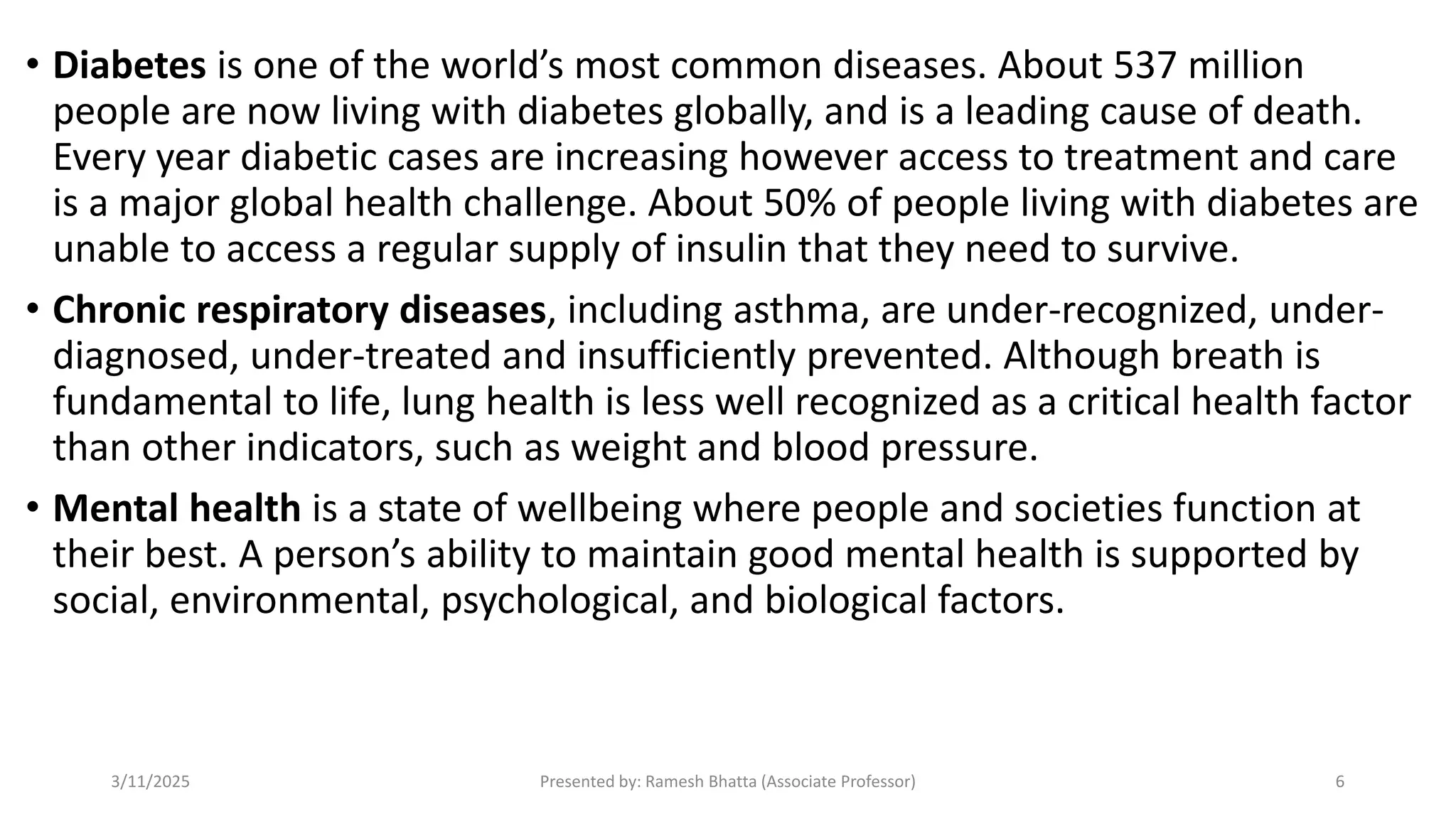• Diabetes is one of the world’s most common diseases. About 537 million
people are now living with diabetes globally, and is a leading cause of death.
Every year diabetic cases are increasing however access to treatment and care
is a major global health challenge. About 50% of people living with diabetes are
unable to access a regular supply of insulin that they need to survive.
• Chronic respiratory diseases, including asthma, are under-recognized, under-
diagnosed, under-treated and insufficiently prevented. Although breath is
fundamental to life, lung health is less well recognized as a critical health factor
than other indicators, such as weight and blood pressure.
• Mental health is a state of wellbeing where people and societies function at
their best. A person’s ability to maintain good mental health is supported by
social, environmental, psychological, and biological factors.
3/11/2025 Presented by: Ramesh Bhatta (Associate Professor) 6
 