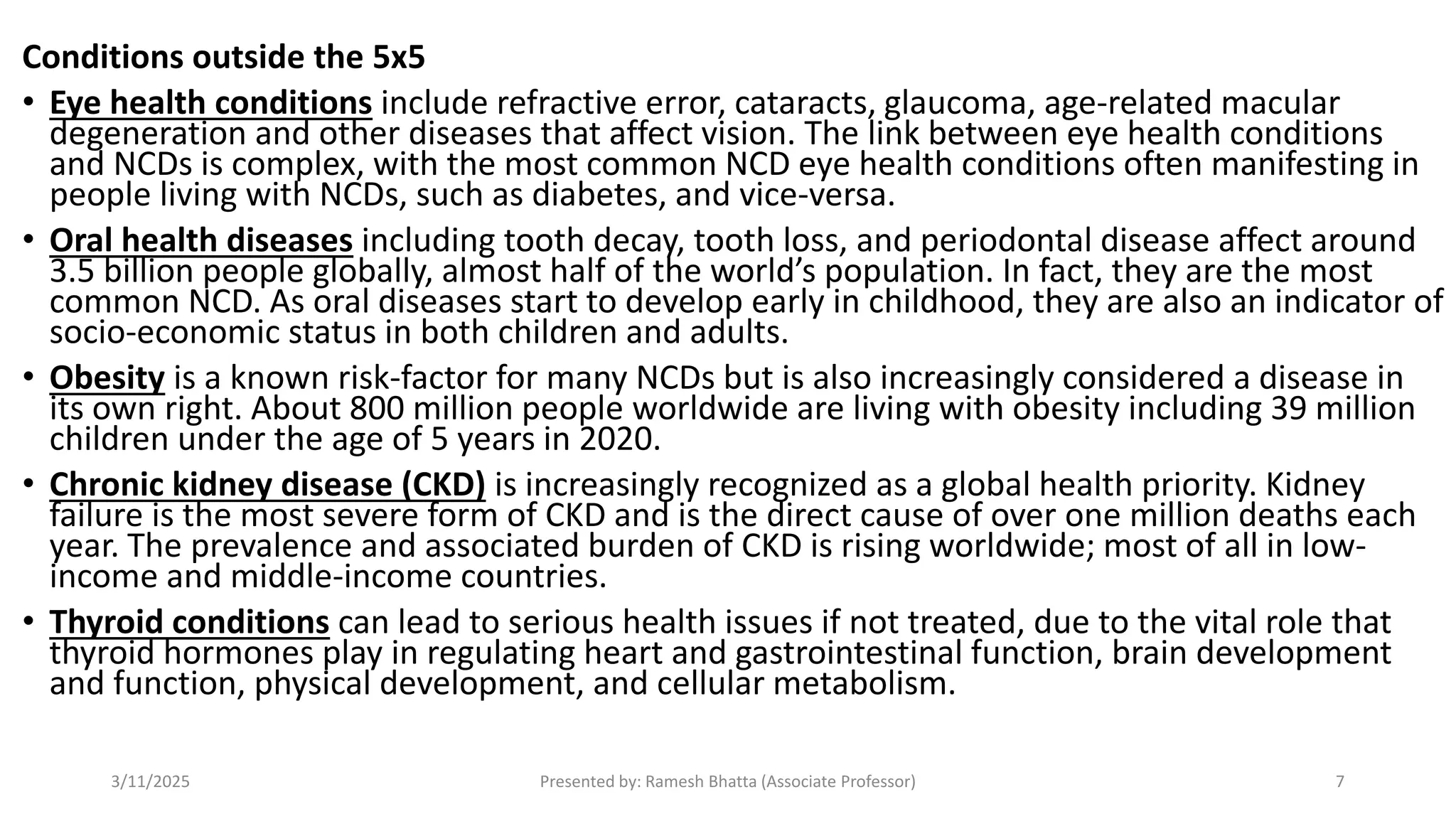 Conditions outside the 5x5
• Eye health conditions include refractive error, cataracts, glaucoma, age-related macular
degeneration and other diseases that affect vision. The link between eye health conditions
and NCDs is complex, with the most common NCD eye health conditions often manifesting in
people living with NCDs, such as diabetes, and vice-versa.
• Oral health diseases including tooth decay, tooth loss, and periodontal disease affect around
3.5 billion people globally, almost half of the world’s population. In fact, they are the most
common NCD. As oral diseases start to develop early in childhood, they are also an indicator of
socio-economic status in both children and adults.
• Obesity is a known risk-factor for many NCDs but is also increasingly considered a disease in
its own right. About 800 million people worldwide are living with obesity including 39 million
children under the age of 5 years in 2020.
• Chronic kidney disease (CKD) is increasingly recognized as a global health priority. Kidney
failure is the most severe form of CKD and is the direct cause of over one million deaths each
year. The prevalence and associated burden of CKD is rising worldwide; most of all in low-
income and middle-income countries.
• Thyroid conditions can lead to serious health issues if not treated, due to the vital role that
thyroid hormones play in regulating heart and gastrointestinal function, brain development
and function, physical development, and cellular metabolism.
3/11/2025 Presented by: Ramesh Bhatta (Associate Professor) 7
 