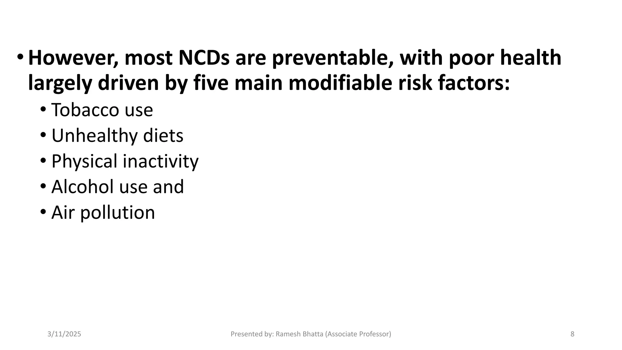 •However, most NCDs are preventable, with poor health
largely driven by five main modifiable risk factors:
• Tobacco use
• Unhealthy diets
• Physical inactivity
• Alcohol use and
• Air pollution
3/11/2025 Presented by: Ramesh Bhatta (Associate Professor) 8
 