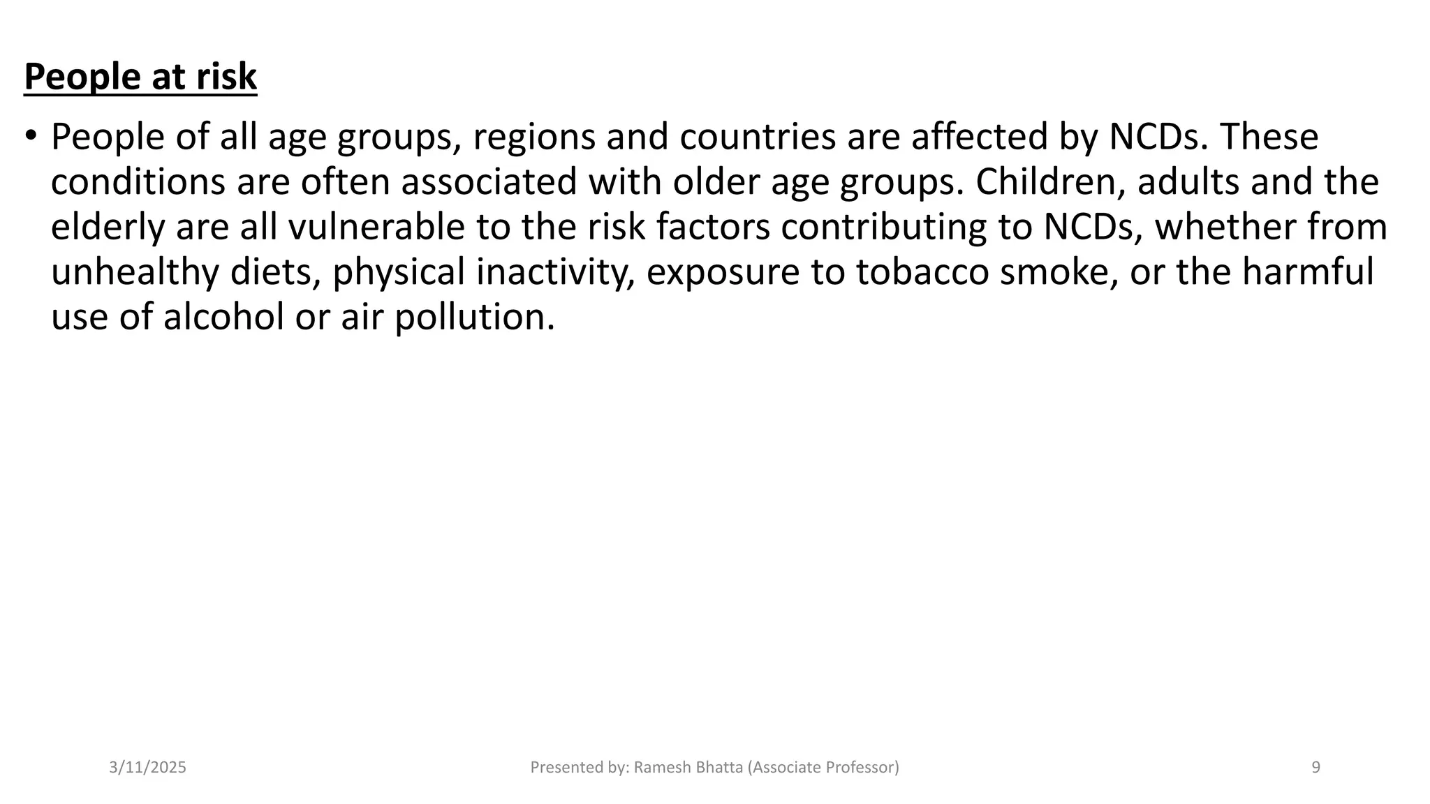 People at risk
• People of all age groups, regions and countries are affected by NCDs. These
conditions are often associated with older age groups. Children, adults and the
elderly are all vulnerable to the risk factors contributing to NCDs, whether from
unhealthy diets, physical inactivity, exposure to tobacco smoke, or the harmful
use of alcohol or air pollution.
3/11/2025 Presented by: Ramesh Bhatta (Associate Professor) 9
 