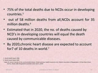 • 75% of the total deaths due to NCDs occur in developing
  countries.5
• out of 58 million deaths from all,NCDs account for 35
  million deaths.6
• Estimated that in 2020, the no. of deaths caused by
  NCD’s in developing countries will equal the death
  caused by communicable diseases.
• By 2020,chronic heart disease are expected to account
  for7 of 10 deaths in world.7

5- World Health Report 2004
6- World Health Report 2005
7-
   Habib SH, Soma S. Burden of non communicable disease: Global overview. Health Economics Unit, Diabetic Association of Bangaladesh, 122 Kazi Nazrul Islam
       Avenue, Dhaka 1000, Bangaladesh (available online April 1, 2010)



    05/11/12                                                   prevalance of NCD's in Nepal                                                               12
 