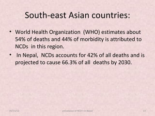South-east Asian countries:
• World Health Organization (WHO) estimates about
  54% of deaths and 44% of morbidity is attributed to
  NCDs in this region.
• In Nepal, NCDs accounts for 42% of all deaths and is
  projected to cause 66.3% of all deaths by 2030.




05/11/12             prevalance of NCD's in Nepal    13
 