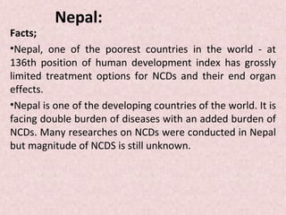 Nepal:
Facts;
•Nepal, one of the poorest countries in the world - at
136th position of human development index has grossly
limited treatment options for NCDs and their end organ
effects.
•Nepal is one of the developing countries of the world. It is
facing double burden of diseases with an added burden of
NCDs. Many researches on NCDs were conducted in Nepal
but magnitude of NCDS is still unknown.
 