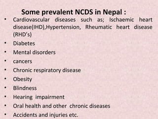 Some prevalent NCDS in Nepal :
•   Cardiovascular diseases such as; Ischaemic heart
    disease(IHD),Hypertension, Rheumatic heart disease
    (RHD’s)
•   Diabetes
•   Mental disorders
•   cancers
•   Chronic respiratory disease
•   Obesity
•   Blindness
•   Hearing impairment
•   Oral health and other chronic diseases
•   Accidents and injuries etc.
 
