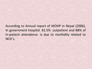 According to Annual report of MOHP in Nepal (2006),
In government hospital 81.5% outpatient and 88% of
in-patient attendance is due to morbidity related to
NCD’s.
 