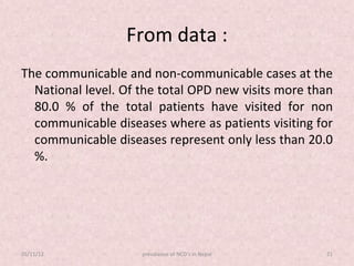From data :
The communicable and non-communicable cases at the
  National level. Of the total OPD new visits more than
  80.0 % of the total patients have visited for non
  communicable diseases where as patients visiting for
  communicable diseases represent only less than 20.0
  %.




05/11/12             prevalance of NCD's in Nepal    21
 