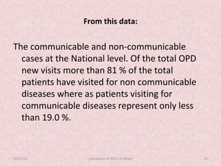 From this data:

The communicable and non-communicable
  cases at the National level. Of the total OPD
  new visits more than 81 % of the total
  patients have visited for non communicable
  diseases where as patients visiting for
  communicable diseases represent only less
  than 19.0 %.


05/11/12           prevalance of NCD's in Nepal   23
 