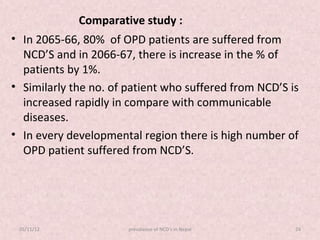Comparative study :
• In 2065-66, 80% of OPD patients are suffered from
  NCD’S and in 2066-67, there is increase in the % of
  patients by 1%.
• Similarly the no. of patient who suffered from NCD’S is
  increased rapidly in compare with communicable
  diseases.
• In every developmental region there is high number of
  OPD patient suffered from NCD’S.




 05/11/12              prevalance of NCD's in Nepal     24
 