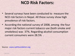 NCD Risk Factors:

• Several surveys have been conducted to measure the
  NCD risk factors in Nepal. All these survey show high
  prevalence of risk factors.
• According the national survey of 2008, among the four
  major risk factors current tobacco use (both smoke and
  smokeless) was 37%. Regarding alcohol consumption
  current consumers were 28.5% .


Source: www.nphfoundation.org

  05/11/12                  prevalance of NCD's in Nepal   27
 